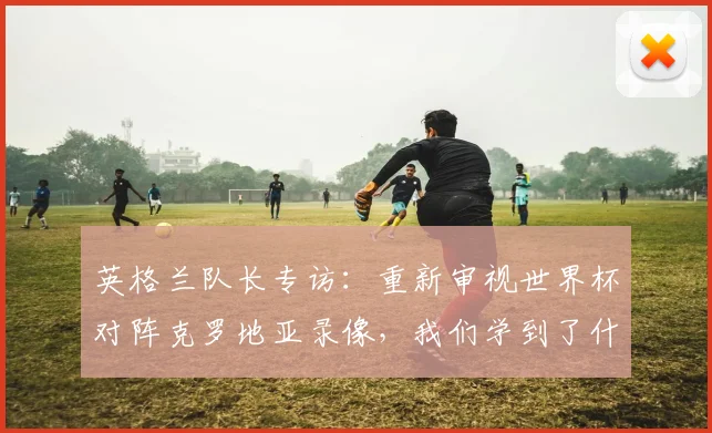 英格兰队长专访：重新审视世界杯对阵克罗地亚录像，我们学到了什么
