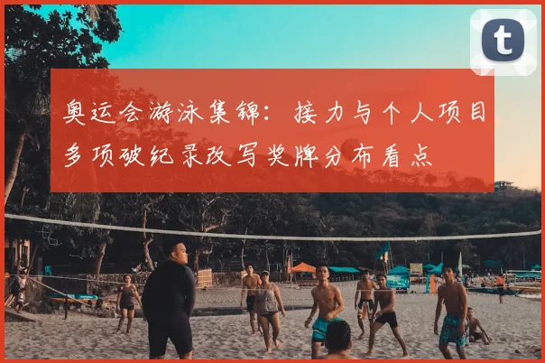 奥运会游泳集锦：接力与个人项目多项破纪录改写奖牌分布看点