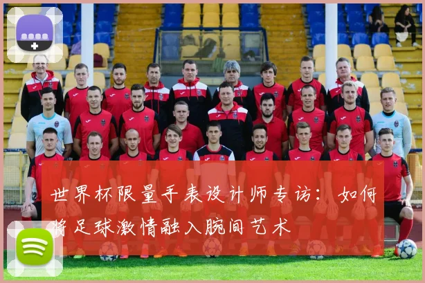 世界杯限量手表设计师专访:如何将足球激情融入腕间艺术