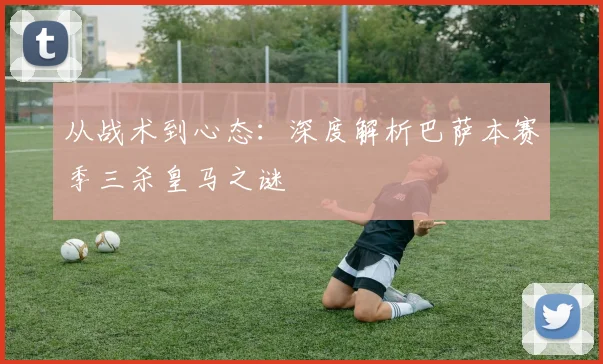 从战术到心态：深度解析巴萨本赛季三杀皇马之谜