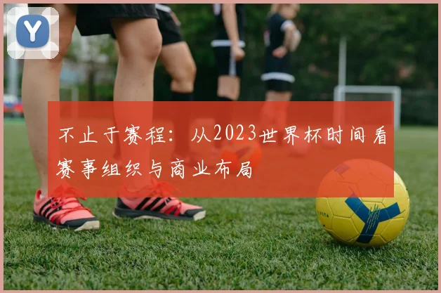不止于赛程:从2023世界杯时间看赛事组织与商业布局
