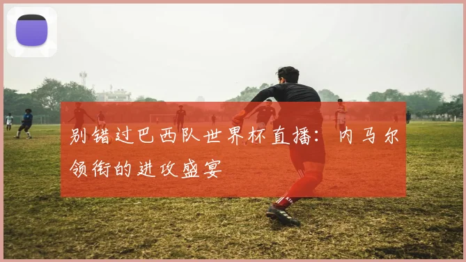 别错过巴西队世界杯直播：内马尔领衔的进攻盛宴