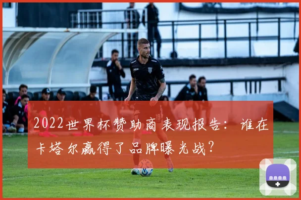 2022世界杯赞助商表现报告：谁在卡塔尔赢得了品牌曝光战？