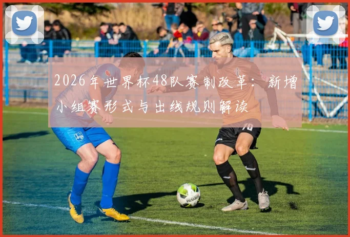 2026年世界杯48队赛制改革：新增小组赛形式与出线规则解读