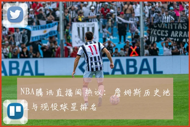 NBA腾讯直播间热议：詹姆斯历史地位与现役球星排名