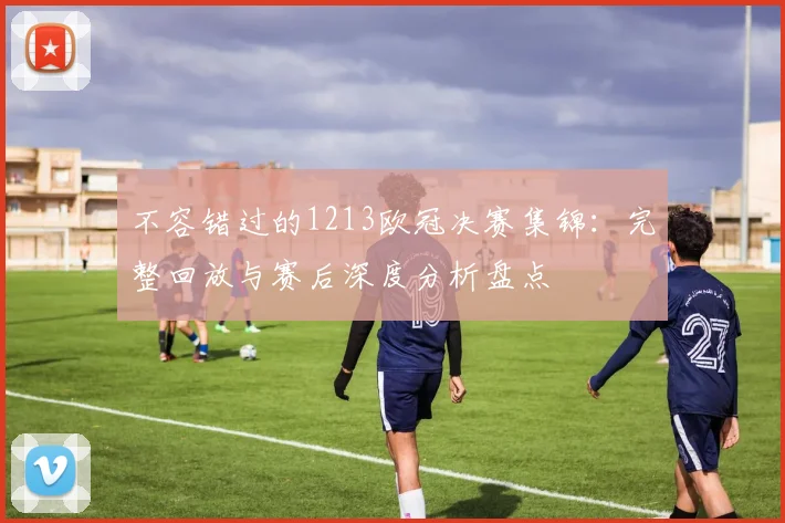 不容错过的1213欧冠决赛集锦：完整回放与赛后深度分析盘点