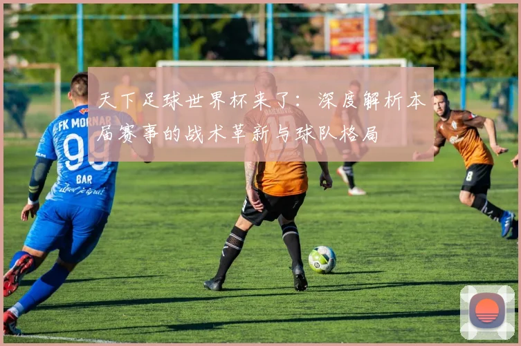 天下足球世界杯来了:深度解析本届赛事的战术革新与球队格局
