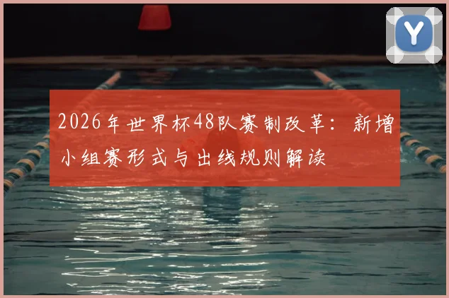 2026年世界杯48队赛制改革：新增小组赛形式与出线规则解读