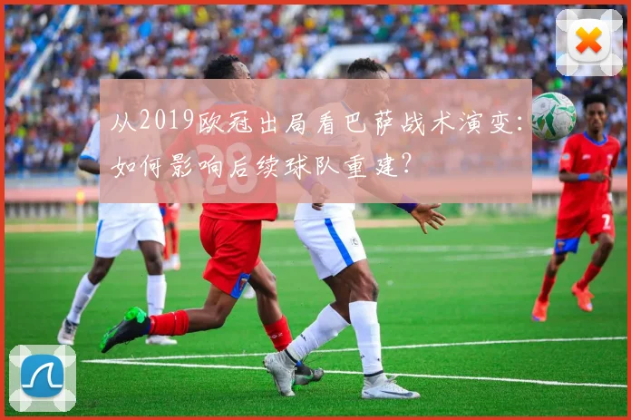 从2019欧冠出局看巴萨战术演变：如何影响后续球队重建？