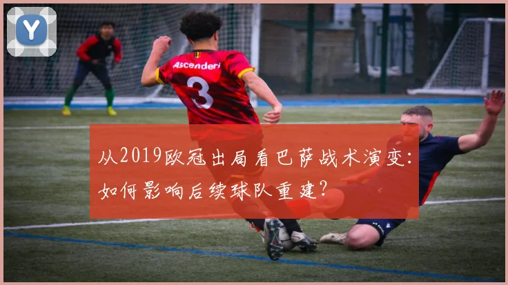 从2019欧冠出局看巴萨战术演变：如何影响后续球队重建？