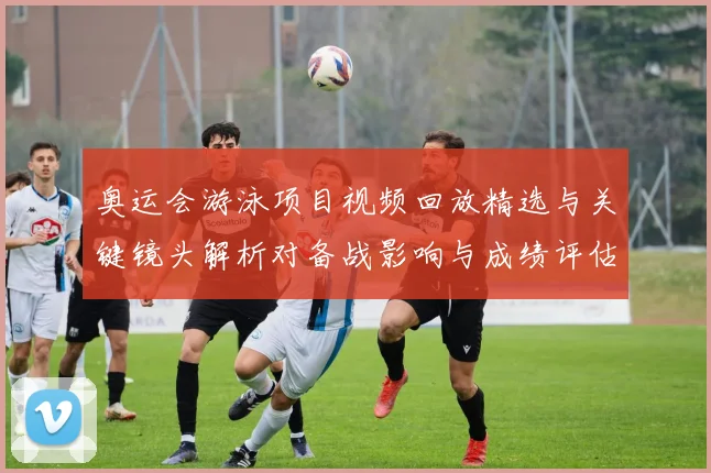 奥运会游泳项目视频回放精选与关键镜头解析对备战影响与成绩评估建议