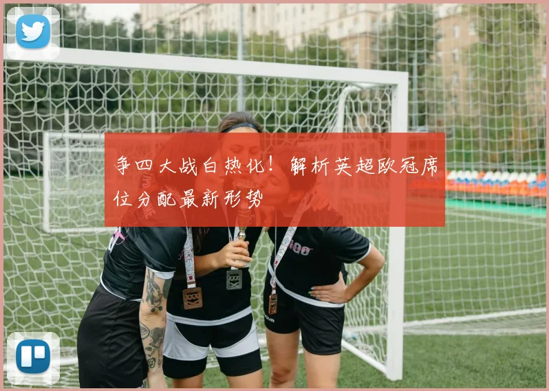 争四大战白热化！解析英超欧冠席位分配最新形势