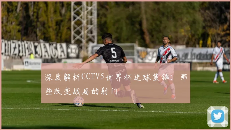 深度解析CCTV5世界杯进球集锦：那些改变战局的射门