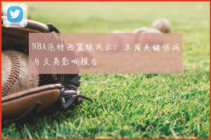 NBA范特西篮球风云：本周关键伤病与交易影响报告