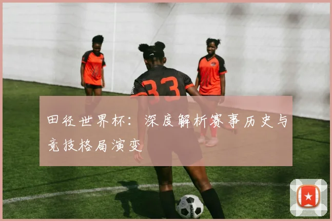 田径世界杯:深度解析赛事历史与竞技格局演变
