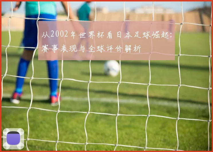 从2002年世界杯看日本足球崛起：赛事表现与全球评价解析