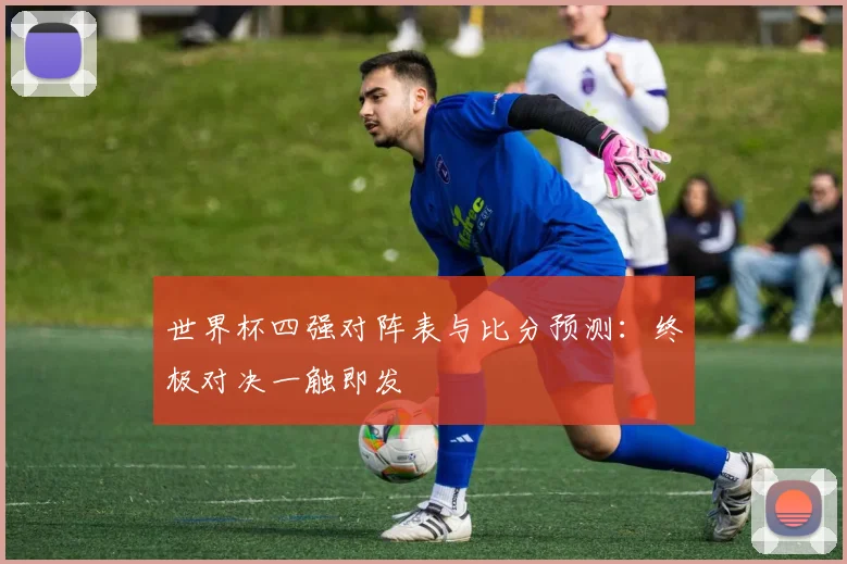 世界杯四强对阵表与比分预测：终极对决一触即发